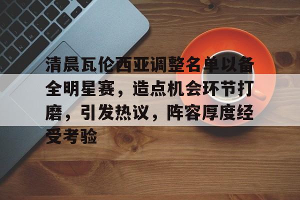 清晨瓦伦西亚调整名单以备全明星赛，造点机会环节打磨，引发热议，阵容厚度经受考验的简单介绍-爱游戏体育